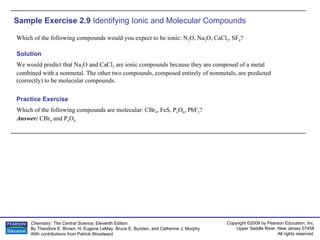 Sample Exercise 2.9  Identifying Ionic and Molecular Compounds Which of the following compounds would you expect to be ionic: N 2 O, Na 2 O, CaCl 2 , SF 4 ? Which of the following compounds are molecular: CBr 4 , FeS, P 4 O 6 , PbF 2 ? Answer:  CBr 4  and P 4 O 6 Practice Exercise Solution We would predict that Na 2 O and CaCl 2  are ionic compounds because they are composed of a metal combined with a nonmetal. The other two compounds, composed entirely of nonmetals, are predicted (correctly) to be molecular compounds. 
