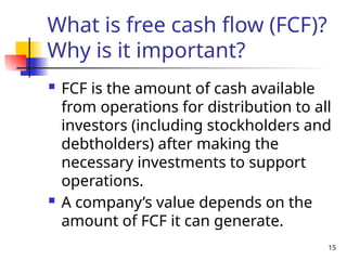 15
What is free cash flow (FCF)?
Why is it important?
 FCF is the amount of cash available
from operations for distribution to all
investors (including stockholders and
debtholders) after making the
necessary investments to support
operations.
 A company’s value depends on the
amount of FCF it can generate.
 