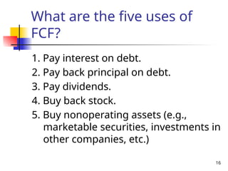 16
What are the five uses of
FCF?
1. Pay interest on debt.
2. Pay back principal on debt.
3. Pay dividends.
4. Buy back stock.
5. Buy nonoperating assets (e.g.,
marketable securities, investments in
other companies, etc.)
 
