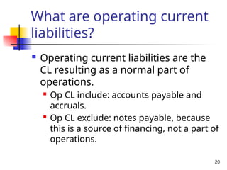 20
What are operating current
liabilities?
 Operating current liabilities are the
CL resulting as a normal part of
operations.
 Op CL include: accounts payable and
accruals.
 Op CL exclude: notes payable, because
this is a source of financing, not a part of
operations.
 