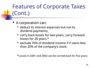 36
Features of Corporate Taxes
(Cont.)
 A corporation can:
 deduct its interest expenses but not its
dividend payments;
 carry back losses for two years, carry forward
losses for 20 years.*
 exclude 70% of dividend income if it owns less
than 20% of the company’s stock
*Losses in 2001 and 2002 can be carried back for five years.
 