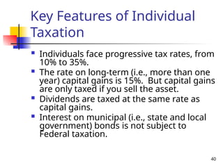 40
Key Features of Individual
Taxation
 Individuals face progressive tax rates, from
10% to 35%.
 The rate on long-term (i.e., more than one
year) capital gains is 15%. But capital gains
are only taxed if you sell the asset.
 Dividends are taxed at the same rate as
capital gains.
 Interest on municipal (i.e., state and local
government) bonds is not subject to
Federal taxation.
 