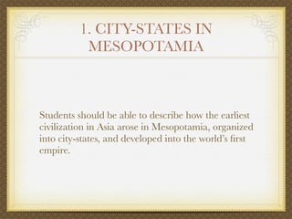 1. CITY-STATES IN
           MESOPOTAMIA



Students should be able to describe how the earliest
civilization in Asia arose in Mesopotamia, organized
into city-states, and developed into the world’s ﬁrst
empire.
 