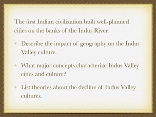 The ﬁrst Indian civilization built well-planned
cities on the banks of the Indus River.

  Describe the impact of geography on the Indus
  Valley culture.

  What major concepts characterize Indus Valley
  cities and culture?

  List theories about the decline of Indus Valley
  cultures.
 