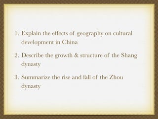 1. Explain the effects of geography on cultural
   development in China

2. Describe the growth & structure of the Shang
   dynasty

3. Summarize the rise and fall of the Zhou
   dynasty
 
