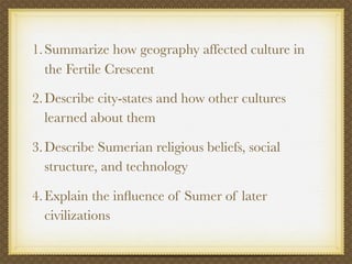 1. Summarize how geography affected culture in
   the Fertile Crescent

2. Describe city-states and how other cultures
   learned about them

3. Describe Sumerian religious beliefs, social
   structure, and technology

4. Explain the inﬂuence of Sumer of later
   civilizations
 