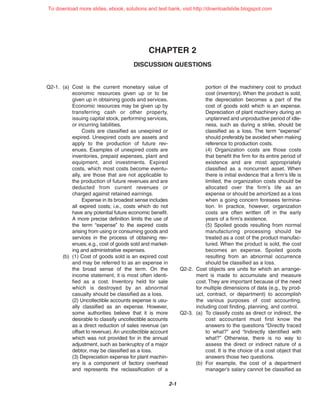 CHAPTER 2
DISCUSSION QUESTIONS
2-1
Q2-1. (a) Cost is the current monetary value of
economic resources given up or to be
given up in obtaining goods and services.
Economic resources may be given up by
transferring cash or other property,
issuing capital stock, performing services,
or incurring liabilities.
Costs are classified as unexpired or
expired. Unexpired costs are assets and
apply to the production of future rev-
enues. Examples of unexpired costs are
inventories, prepaid expenses, plant and
equipment, and investments. Expired
costs, which most costs become eventu-
ally, are those that are not applicable to
the production of future revenues and are
deducted from current revenues or
charged against retained earnings.
Expense in its broadest sense includes
all expired costs; i.e., costs which do not
have any potential future economic benefit.
A more precise definition limits the use of
the term “expense” to the expired costs
arising from using or consuming goods and
services in the process of obtaining rev-
enues; e.g., cost of goods sold and market-
ing and administrative expenses.
(b) (1) Cost of goods sold is an expired cost
and may be referred to as an expense in
the broad sense of the term. On the
income statement, it is most often identi-
fied as a cost. Inventory held for sale
which is destroyed by an abnormal
casualty should be classified as a loss.
(2) Uncollectible accounts expense is usu-
ally classified as an expense. However,
some authorities believe that it is more
desirable to classify uncollectible accounts
as a direct reduction of sales revenue (an
offset to revenue). An uncollectible account
which was not provided for in the annual
adjustment, such as bankruptcy of a major
debtor, may be classified as a loss.
(3) Depreciation expense for plant machin-
ery is a component of factory overhead
and represents the reclassification of a
portion of the machinery cost to product
cost (inventory). When the product is sold,
the depreciation becomes a part of the
cost of goods sold which is an expense.
Depreciation of plant machinery during an
unplanned and unproductive period of idle-
ness, such as during a strike, should be
classified as a loss. The term “expense”
should preferably be avoided when making
reference to production costs.
(4) Organization costs are those costs
that benefit the firm for its entire period of
existence and are most appropriately
classified as a noncurrent asset. When
there is initial evidence that a firm’s life is
limited, the organization costs should be
allocated over the firm’s life as an
expense or should be amortized as a loss
when a going concern foresees termina-
tion. In practice, however, organization
costs are often written off in the early
years of a firm’s existence.
(5) Spoiled goods resulting from normal
manufacturing processing should be
treated as a cost of the product manufac-
tured. When the product is sold, the cost
becomes an expense. Spoiled goods
resulting from an abnormal occurrence
should be classified as a loss.
Q2-2. Cost objects are units for which an arrange-
ment is made to accumulate and measure
cost. They are important because of the need
for multiple dimensions of data (e.g., by prod-
uct, contract, or department) to accomplish
the various purposes of cost accounting,
including cost finding, planning, and control.
Q2-3. (a) To classify costs as direct or indirect, the
cost accountant must first know the
answers to the questions “Directly traced
to what?” and “Indirectly identified with
what?” Otherwise, there is no way to
assess the direct or indirect nature of a
cost. It is the choice of a cost object that
answers those two questions.
(b) For example, the cost of a department
manager’s salary cannot be classified as
To download more slides, ebook, solutions and test bank, visit http://downloadslide.blogspot.com
 
