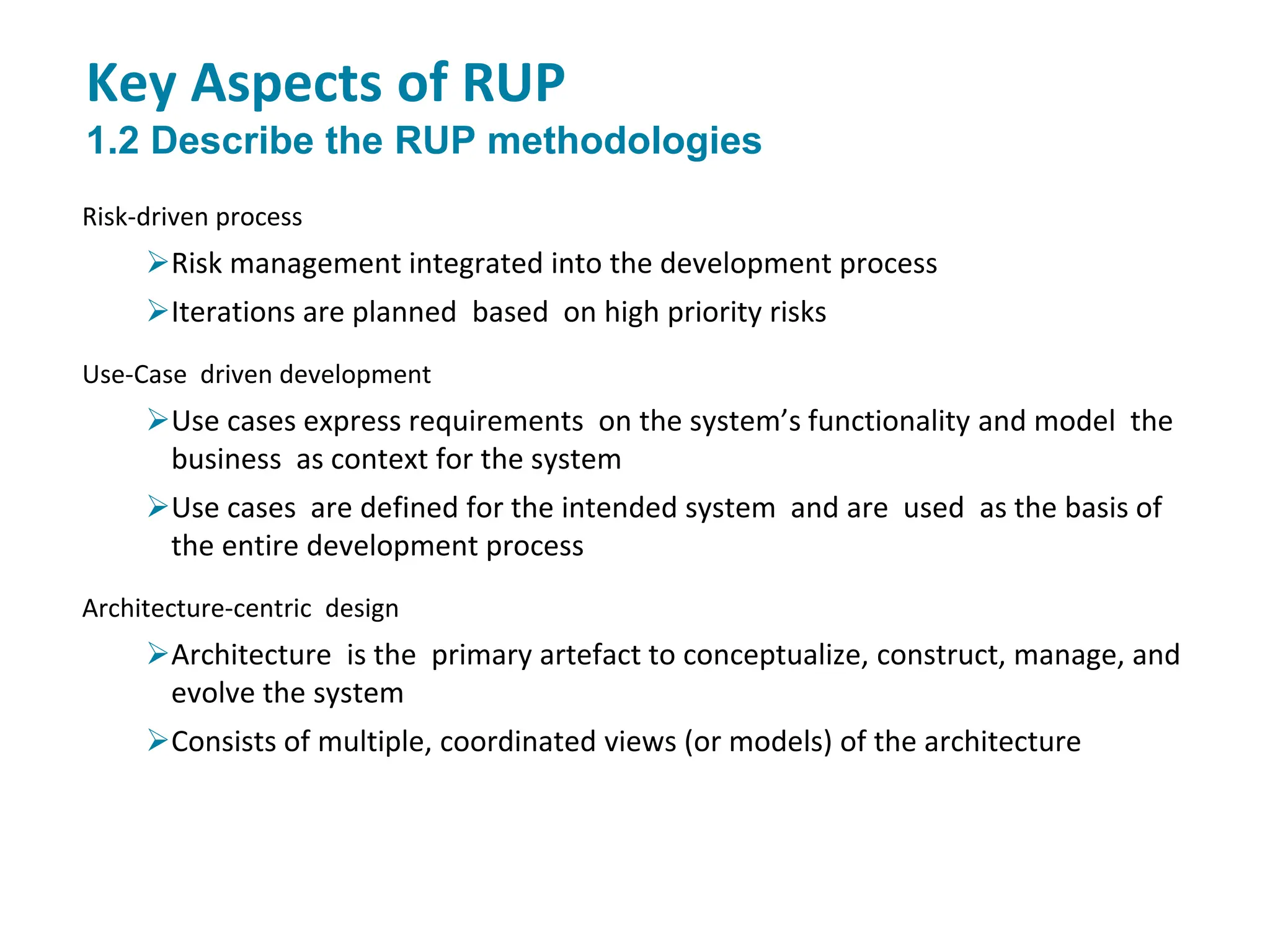 Key Aspects of RUP
1.2 Describe the RUP methodologies
Risk-driven process
Risk management integrated into the development process
Iterations are planned based on high priority risks
Use-Case driven development
Use cases express requirements on the system’s functionality and model the
business as context for the system
Use cases are defined for the intended system and are used as the basis of
the entire development process
Architecture-centric design
Architecture is the primary artefact to conceptualize, construct, manage, and
evolve the system
Consists of multiple, coordinated views (or models) of the architecture
 