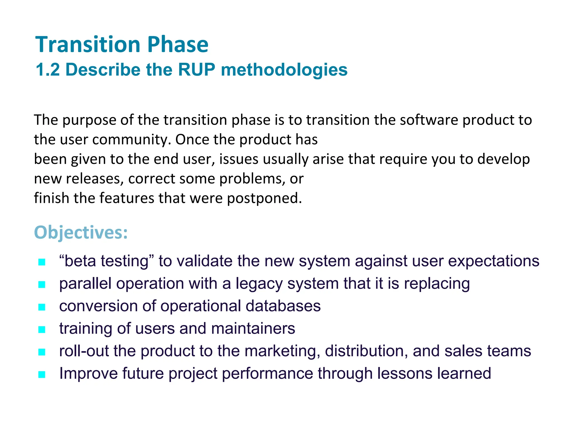 Transition Phase
1.2 Describe the RUP methodologies
 “beta testing” to validate the new system against user expectations
 parallel operation with a legacy system that it is replacing
 conversion of operational databases
 training of users and maintainers
 roll-out the product to the marketing, distribution, and sales teams
 Improve future project performance through lessons learned
The purpose of the transition phase is to transition the software product to
the user community. Once the product has
been given to the end user, issues usually arise that require you to develop
new releases, correct some problems, or
finish the features that were postponed.
Objectives:
 