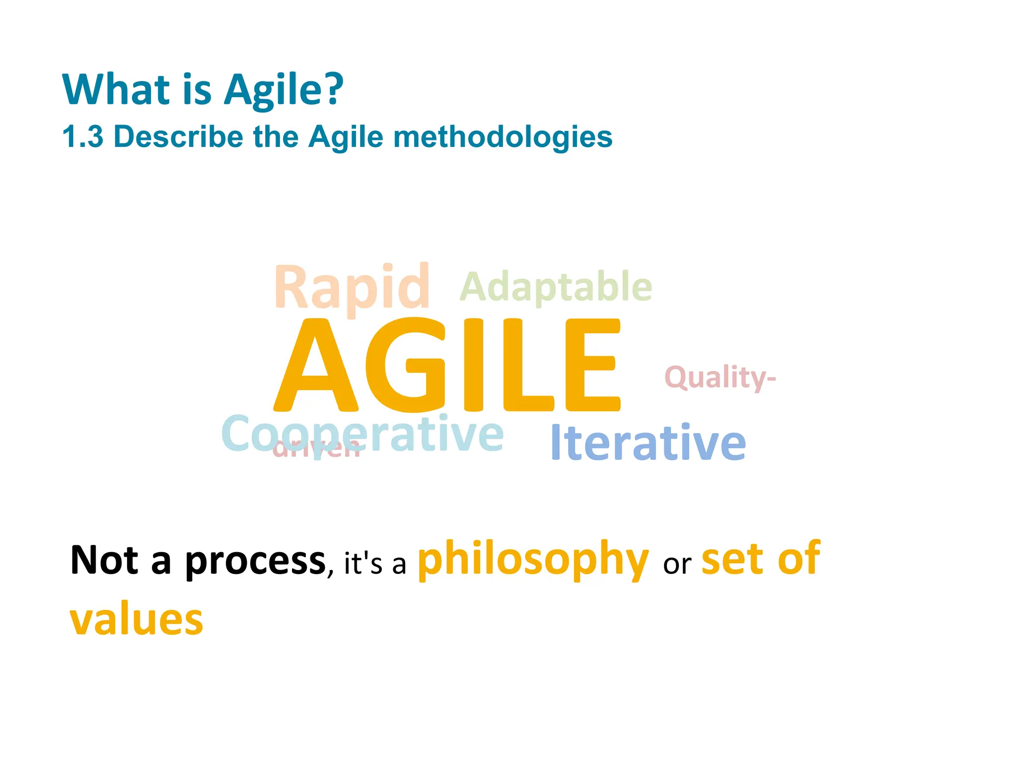 AGILE Quality-
driven
Cooperative Iterative
Adaptable
Rapid
Not a process, it's a philosophy or set of
values
What is Agile?
1.3 Describe the Agile methodologies
 
