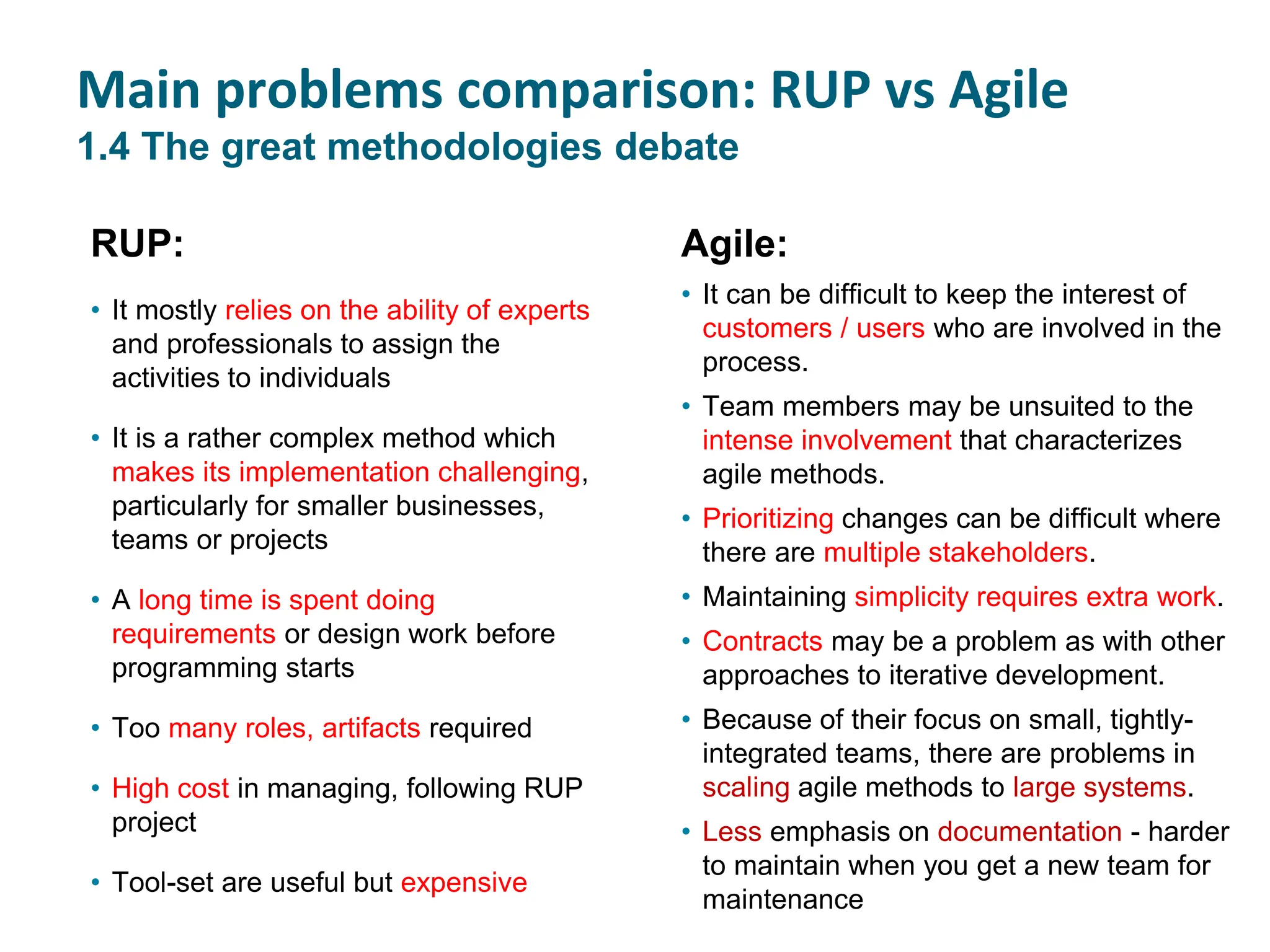 RUP:
• It mostly relies on the ability of experts
and professionals to assign the
activities to individuals
• It is a rather complex method which
makes its implementation challenging,
particularly for smaller businesses,
teams or projects
• A long time is spent doing
requirements or design work before
programming starts
• Too many roles, artifacts required
• High cost in managing, following RUP
project
• Tool-set are useful but expensive
Agile:
• It can be difficult to keep the interest of
customers / users who are involved in the
process.
• Team members may be unsuited to the
intense involvement that characterizes
agile methods.
• Prioritizing changes can be difficult where
there are multiple stakeholders.
• Maintaining simplicity requires extra work.
• Contracts may be a problem as with other
approaches to iterative development.
• Because of their focus on small, tightly-
integrated teams, there are problems in
scaling agile methods to large systems.
• Less emphasis on documentation - harder
to maintain when you get a new team for
maintenance
Main problems comparison: RUP vs Agile
1.4 The great methodologies debate
 
