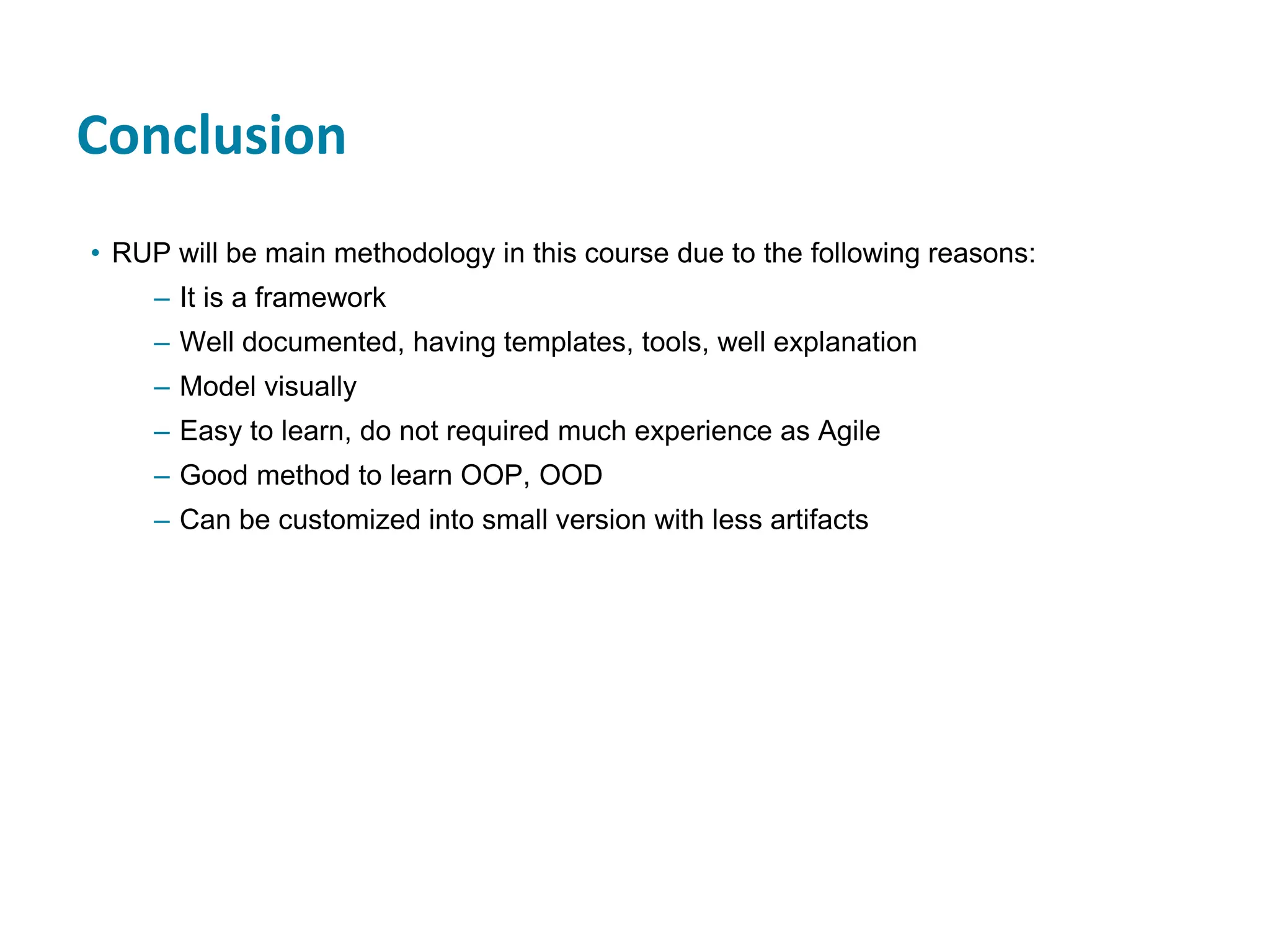 Conclusion
• RUP will be main methodology in this course due to the following reasons:
– It is a framework
– Well documented, having templates, tools, well explanation
– Model visually
– Easy to learn, do not required much experience as Agile
– Good method to learn OOP, OOD
– Can be customized into small version with less artifacts
 