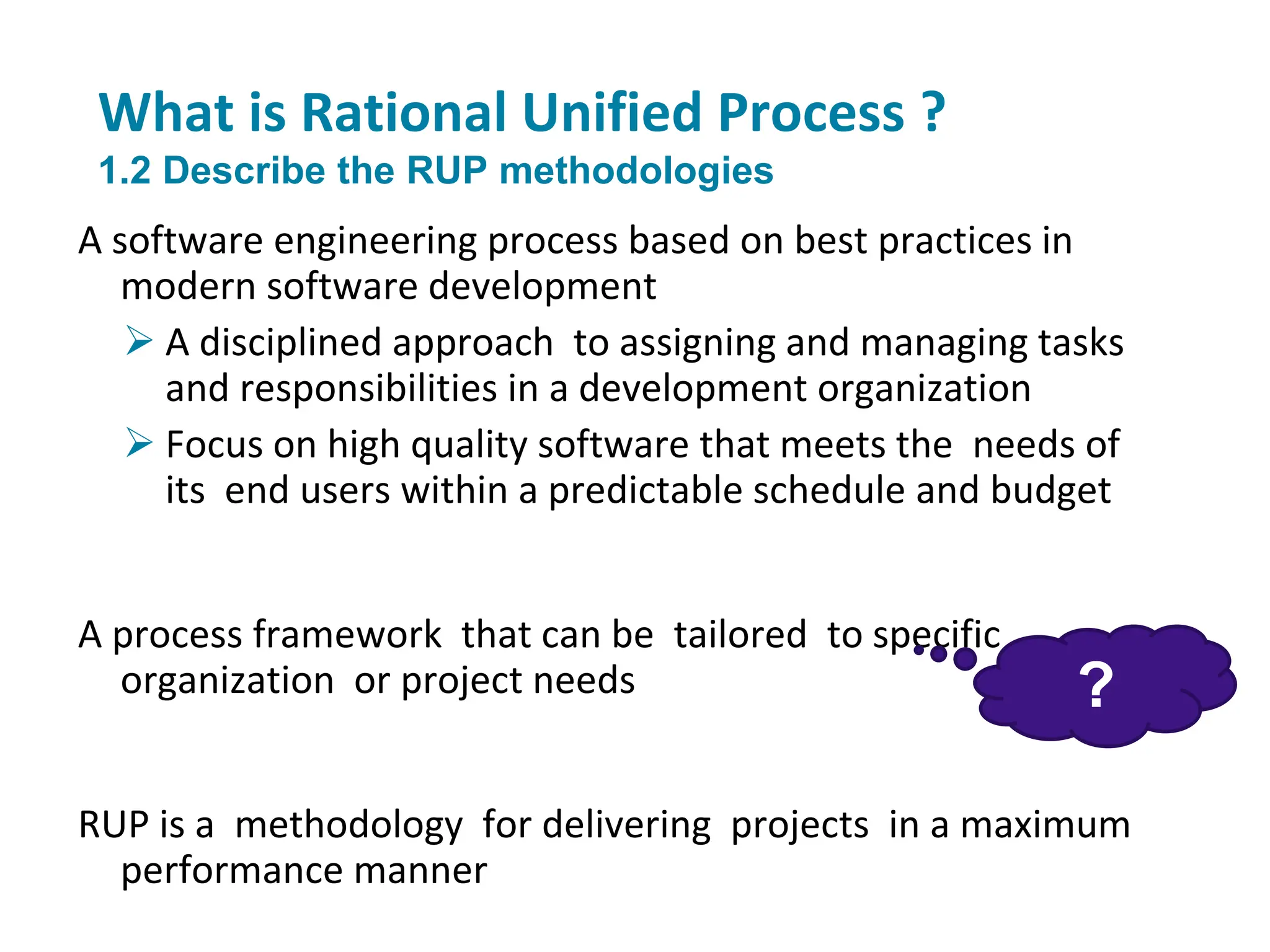 What is Rational Unified Process ?
1.2 Describe the RUP methodologies
A software engineering process based on best practices in
modern software development
 A disciplined approach to assigning and managing tasks
and responsibilities in a development organization
 Focus on high quality software that meets the needs of
its end users within a predictable schedule and budget
A process framework that can be tailored to specific
organization or project needs
RUP is a methodology for delivering projects in a maximum
performance manner
?
 