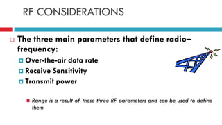 RF CONSIDERATIONS
 The three main parameters that define radio–
frequency:
 Over-the-air data rate
 Receive Sensitivity
 Transmit power
 Range is a result of these three RF parameters and can be used to define
them
 