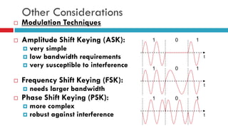 Other Considerations
 Modulation Techniques
 Amplitude Shift Keying (ASK):
 very simple
 low bandwidth requirements
 very susceptible to interference
 Frequency Shift Keying (FSK):
 needs larger bandwidth
 Phase Shift Keying (PSK):
 more complex
 robust against interference
1 0 1
t
1 0 1
t
1 0 1
t
 