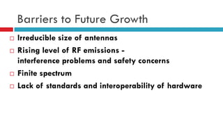 Barriers to Future Growth
 Irreducible size of antennas
 Rising level of RF emissions -
interference problems and safety concerns
 Finite spectrum
 Lack of standards and interoperability of hardware
 