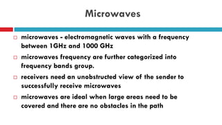 Microwaves
 microwaves - electromagnetic waves with a frequency
between 1GHz and 1000 GHz
 microwaves frequency are further categorized into
frequency bands group.
 receivers need an unobstructed view of the sender to
successfully receive microwaves
 microwaves are ideal when large areas need to be
covered and there are no obstacles in the path
 
