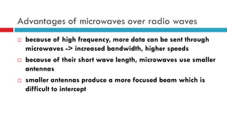 Advantages of microwaves over radio waves
 because of high frequency, more data can be sent through
microwaves -> increased bandwidth, higher speeds
 because of their short wave length, microwaves use smaller
antennas
 smaller antennas produce a more focused beam which is
difficult to intercept
 