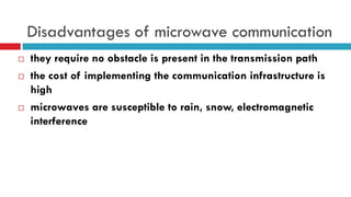 Disadvantages of microwave communication
 they require no obstacle is present in the transmission path
 the cost of implementing the communication infrastructure is
high
 microwaves are susceptible to rain, snow, electromagnetic
interference
 