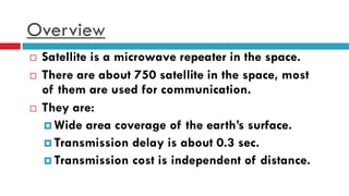 Overview
 Satellite is a microwave repeater in the space.
 There are about 750 satellite in the space, most
of them are used for communication.
 They are:
 Wide area coverage of the earth’s surface.
 Transmission delay is about 0.3 sec.
 Transmission cost is independent of distance.
 