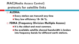 MAC(Media Access Control)
protocols for satellite links
 ALOHA:
 Every station can transmit any time
 Very low efficiency 18- 36 %.
 FDMA (Frequency Division Multiple Access)
 It is the oldest and most common.
 the available satellite channel bandwidth is broken
into frequency bands for different earth stations.
 