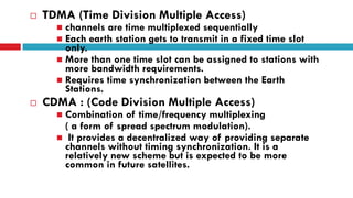  TDMA (Time Division Multiple Access)
 channels are time multiplexed sequentially
 Each earth station gets to transmit in a fixed time slot
only.
 More than one time slot can be assigned to stations with
more bandwidth requirements.
 Requires time synchronization between the Earth
Stations.
 CDMA : (Code Division Multiple Access)
 Combination of time/frequency multiplexing
( a form of spread spectrum modulation).
 It provides a decentralized way of providing separate
channels without timing synchronization. It is a
relatively new scheme but is expected to be more
common in future satellites.
 