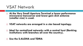 VSAT Network
 At the Very Small Aperture Terminal a lower performance
microwave transceiver and lower gain dish antenna
(smaller size) is used.
 VSAT networks are arranged in a star based topology.
 Ideal for centralized networks with a central host (Banking
institutions with branches all over the country).
 Use the S-ALOHA and TDMA
 