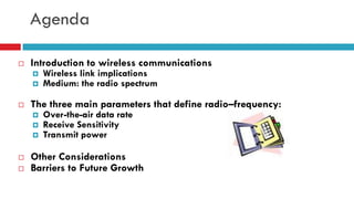 Agenda
 Introduction to wireless communications
 Wireless link implications
 Medium: the radio spectrum
 The three main parameters that define radio–frequency:
 Over-the-air data rate
 Receive Sensitivity
 Transmit power
 Other Considerations
 Barriers to Future Growth
 
