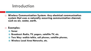 Introduction
 Wireless Communication System: Any electrical communication
system that uses a naturally occurring communication channel,
such as air, water, earth.
 Examples:
 Sonar
 Broadcast: Radio, TV, pagers, satellite TV, etc.
 Two Way: walkie talkie, cell phones, satellite phones,
 Wireless Local Area Networks, etc.
 