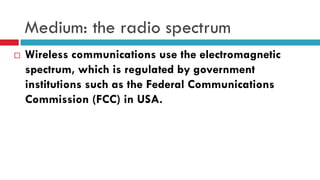 Medium: the radio spectrum
 Wireless communications use the electromagnetic
spectrum, which is regulated by government
institutions such as the Federal Communications
Commission (FCC) in USA.
 