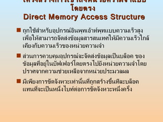 โครงสร้างการเข้าถึงหน่วยความจำแบบโดยตรง  Direct Memory Access Structure ถูกใช้สำหรับอุปกรณ์อินพุทเอ้าท์พุทแบบความเร็วสูง เพื่อให้สามารถจัดส่งข้อมูลสารสนเทศให้มีความเร็วใกล้เคียงกับความเร็วของหน่วยความจำ  ส่วนการควบคุมอุปกรณ์จะจัดส่งข้อมูลเป็นบล็อค ของข้อมูลที่อยู่ในบัฟเฟอร์โดยตรงไปยังหน่วยความจำโดยปราศจากความช่วยเหลือจากหน่วยประมวลผล  มีเพียงการขัดจังหวะเท่านั้นที่ถูกสร้างขึ้นทีละบล็อค แทนที่จะเป็นหนึ่งไบท์ต่อการขัดจังหวะหนึ่งครั้ง  