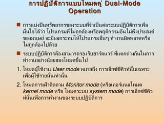 การปฏิบัติการแบบโหมดคู่  Dual-Mode Operation การแบ่งปันทรัพยากรของระบบที่จำเป็นต่อระบบปฏิบัติการเพื่อมั่นใจได้ว่า โปรแกรมที่ไม่ถูกต้องหรือพฤติกรรมอันไม่พึงประสงค์ของมนุษย์ จะมีผลกระทบให้โปรแกรมอื่นๆ ทำงานผิดพลาดหรือไม่ถูกต้องไปด้วย  ระบบปฏิบัติการต้องสามารถรองรับฮาร์ดแวร์ ที่แตกต่างกันในการทำงานอย่างน้อยสองโหมดขึ้นไป 1.  โหมดผู้ใช้งาน  User mode   หมายถึง การเอ็กซ์ซีคิวท์นั้นเฉพาะเพื่อผู้ใช้รายนั้นเท่านั้น  2.  โหมดการเฝ้าติดตาม  Monitor mode   ( หรือเคอร์แนลโหมด  kernel mode   หรือ โหมดระบบ  system mode )  การเอ็กซ์ซีคิวท์นั้นเพื่อการทำงานของระบบปฏิบัติการ  