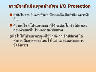 การป้องกันอินพุทเอ้าท์พุท  I/O Protection คำสั่งในส่วนอินพุทเอ้าพุท ทั้งหมดถือเป็นคำสั่งเฉพาะทั้งสิ้น  ต้องแน่ใจว่าโปรแกรมของผู้ใช้ จะต้องไม่เข้าไปควบคุมคอมพิวเตอร์ในโหมดการเฝ้าติดตาม  ( เพื่อไม่ให้โปรแกรมของผู้ใช้ที่กำลังถูกเอ็กซ์ซีคิวท์ ได้ทำการเพิ่มแอดเดรสใหม่ไว้ในส่วนเวกเตอร์ของการขัดจังหวะ ) 