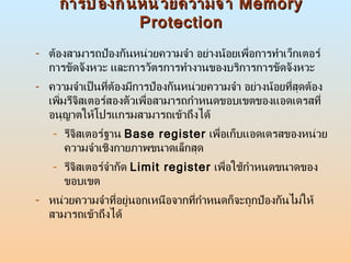การป้องกันหน่วยความจำ  Memory Protection ต้องสามารถป้องกันหน่วยความจำ อย่างน้อยเพื่อการทำเว็กเตอร์การขัดจังหวะ และการวัตรการทำงานของบริการการขัดจังหวะ  ความจำเป็นที่ต้องมีการป้องกันหน่วยความจำ อย่างน้อยที่สุดต้องเพิ่มรีจิสเตอร์สองตัวเพื่อสามารถกำหนดขอบเขตของแอดเดรสที่อนุญาตให้โปรแกรมสามารถเข้าถึงได้ รีจิสเตอร์ฐาน  Base register   เพื่อเก็บแอดเดรสของหน่วยความจำเชิงกายภาพขนาดเล็กสุด  รีจิสเตอร์จำกัด  Limit register   เพื่อใช้กำหนดขนาดของขอบเขต  หน่วยความจำที่อยู่นอกเหนือจากที่กำหนดก็จะถูกป้องกันไม่ให้สามารถเข้าถึงได้  