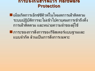การป้องกันฮาร์ดแวร์  Hardware Protection เมื่อเกิดการเอ็กซ์ซีคิวท์ในโหมดการเฝ้าติดตาม ระบบปฏิบัติการจะไม่เข้าไปควบุคมการเข้าถึงทั้งการเฝ้าติดตาม และหน่วยความจำของผู้ใช้  ภาระของการสั่งการของรีจิสเตอร์แบบฐานและแบบจำกัด ล้วนเป็นการสั่งการเฉพาะ  