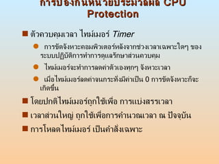 การป้องกันหน่วยประมวลผล  CPU Protection ตัวควบคุมเวลา ไทม์เมอร์  Timer การขัดจังหวะคอมพิวเตอร์หลังจากช่วงเวลาเฉพาะใดๆ ของระบบปฏิบัติการทำการดูแลรักษาส่วนควบคุม  ไทม์เมอร์จะทำการลดค่าตัวเองทุกๆ จังหวะเวลา  เมื่อไทม์เมอร์ลดค่าจนกระทั่งมีค่าเป็น  0  การขัดจังหวะก็จะเกิดขึ้น  โดยปกติไทม์เมอร์ถูกใช้เพื่อ การแบ่งสรรเวลา  เวลาส่วนใหญ่ ถูกใช้เพื่อการคำนวณเวลา ณ ปัจจุบัน  การโหลดไทม์เมอร์ เป็นคำสั่งเฉพาะ  