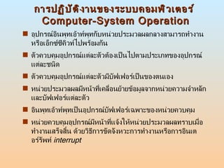 การปฏิบัติงานของระบบคอมพิวเตอร์  Computer-System Operation อุปกรณ์อินพุทเอ้าท์พุทกับหน่วยประมวลผลกลางสามารถทำงานหรือเอ็กซ์ซีคิวท์ไปพร้อมกัน  ตัวควบคุมอุปกรณ์แต่ละตัวต้องเป็นไปตามประเภทของอุปกรณ์แต่ละชนิด  ตัวควบคุมอุปกรณ์แต่ละตัวมีบัฟเฟอร์เป็นของตนเอง  หน่วยประมวลผลมีหน้าที่เคลื่อนย้ายข้อมูลจากหน่วยความจำหลักและบัฟเฟอร์แต่ละตัว  อินพุทเอ้าท์พุทเป็นอุปกรณ์บัฟเฟอร์เฉพาะของหน่วยควบคุม  หน่วยควบคุมอุปกรณ์มีหน้าที่แจ้งให้หน่วยประมวลผลทราบเมื่อทำงานเสร็จสิ้น ด้วยวิธีการขัดจังหวะการทำงานหรือการอินเตอร์รัพท์  interrupt 