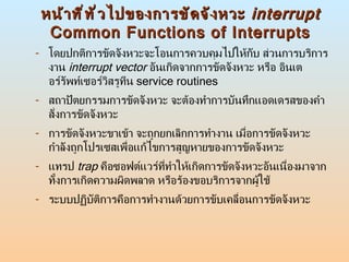 หน้าที่ทั่วไปของการขัดจังหวะ  interrupt Common Functions of Interrupts โดยปกติการขัดจังหวะจะโอนการควบคุมไปให้กับ ส่วนการบริการงาน  interrupt vector   อันเกิดจากการขัดจังหวะ หรือ อินเตอร์รัพท์เซอร์วิสรูทีน  service routines สถาปัตยกรรมการขัดจังหวะ จะต้องทำการบันทึกแอดเดรสของคำสั่งการขัดจังหวะ  การขัดจังหวะขาเข้า จะถูกยกเลิกการทำงาน เมื่อการขัดจังหวะกำลังถูกโปรเซสเพื่อแก้ไขการสูญหายของการขัดจังหวะ  แทรป  trap   คือซอฟต์แวร์ที่ทำให้เกิดการขัดจังหวะอันเนื่องมาจากทั้งการเกิดความผิดพลาด หรือร้องขอบริการจากผู้ใช้ ระบบปฏิบัติการคือการทำงานด้วยการขับเคลื่อนการขัดจังหวะ  