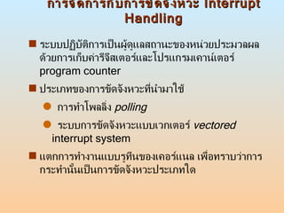 การจัดการกับการขัดจังหวะ  Interrupt Handling ระบบปฏิบัติการเป็นผู้ดูแลสถานะของหน่วยประมวลผลด้วยการเก็บค่ารีจีสเตอร์และโปรแกรมเคาน์เตอร์  program counter ประเภทของการขัดจังหวะที่นำมาใช้ การทำโพลลิ่ง  polling ระบบการขัดจังหวะแบบเวกเตอร์  vectored  interrupt system แตกการทำงานแบบรูทีนของเคอร์แนล เพื่อทราบว่าการกระทำนั้นเป็นการขัดจังหวะประเภทใด 