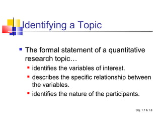 Identifying a Topic
 The formal statement of a quantitative
research topic…
 identifies the variables of interest.
 describes the specific relationship between
the variables.
 identifies the nature of the participants.
Obj. 1.7 & 1.8
 