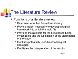 The Literature Review
 Functions of a literature review
 Determine what has been done already
 Provide insight necessary to develop a logical
framework into which the topic fits
 Provides the rationale for the hypotheses being
investigated and the justification of the significance
of the study
 Identifies potentially useful methodological
strategies
 Facilitates the interpretation of the results
Obj. 2.2
 
