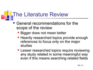 The Literature Review
 General recommendations for the
scope of the review
 Bigger does not mean better
 Heavily researched topics provide enough
references to focus only on the major
studies
 Lesser researched topics require reviewing
any study related in some meaningful way
even if this means searching related fields
Obj. 2.3
 