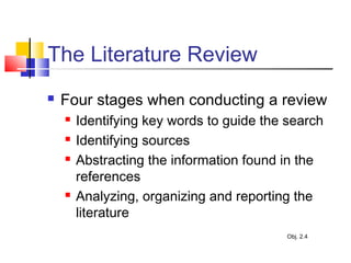 The Literature Review
 Four stages when conducting a review
 Identifying key words to guide the search
 Identifying sources
 Abstracting the information found in the
references
 Analyzing, organizing and reporting the
literature
Obj. 2.4
 