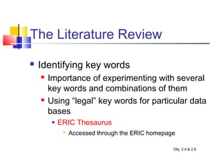The Literature Review
 Identifying key words
 Importance of experimenting with several
key words and combinations of them
 Using “legal” key words for particular data
bases
 ERIC Thesaurus
 Accessed through the ERIC homepage
Obj. 2.4 & 2.8
 
