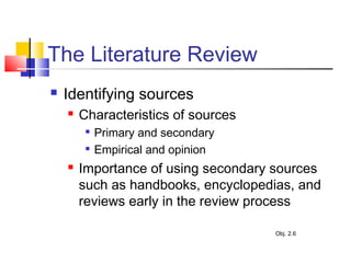 The Literature Review
 Identifying sources
 Characteristics of sources

Primary and secondary

Empirical and opinion
 Importance of using secondary sources
such as handbooks, encyclopedias, and
reviews early in the review process
Obj. 2.6
 