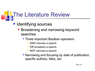 The Literature Review
 Identifying sources
 Broadening and narrowing keyword
searches

Three important Boolean operators
 AND narrows a search
 OR broadens a search
 NOT narrows a search

Narrowing and focusing by date of publication,
specific authors, titles, etc.
Obj. 2.5
 