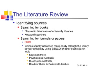 The Literature Review
 Identifying sources
 Searching for books

Electronic databases of university libraries

Keyword searches
 Searching for journals or papers
 ERIC

Indices usually accessed more easily through the library
at your university using EBSCO or other such search
tools
 Education Index
 Psychological Abstracts
 Dissertation Abstracts
 Readers’ Guide to Periodical Literature Obj. 2.7 & 2.10
 