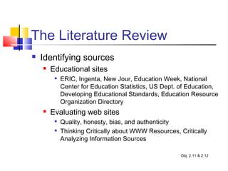 The Literature Review
 Identifying sources
 Educational sites

ERIC, Ingenta, New Jour, Education Week, National
Center for Education Statistics, US Dept. of Education,
Developing Educational Standards, Education Resource
Organization Directory
 Evaluating web sites

Quality, honesty, bias, and authenticity

Thinking Critically about WWW Resources, Critically
Analyzing Information Sources
Obj. 2.11 & 2.12
 