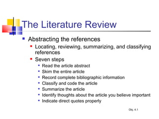 The Literature Review
 Abstracting the references
 Locating, reviewing, summarizing, and classifying
references
 Seven steps

Read the article abstract

Skim the entire article

Record complete bibliographic information

Classify and code the article

Summarize the article

Identify thoughts about the article you believe important

Indicate direct quotes properly
Obj. 4.1
 