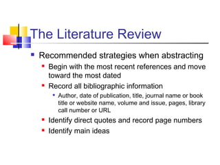 The Literature Review
 Recommended strategies when abstracting
 Begin with the most recent references and move
toward the most dated
 Record all bibliographic information

Author, date of publication, title, journal name or book
title or website name, volume and issue, pages, library
call number or URL
 Identify direct quotes and record page numbers
 Identify main ideas
 